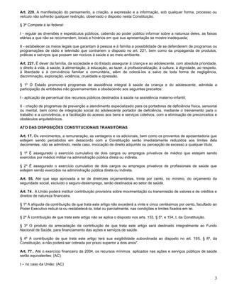 3
Art. 220. A manifestação do pensamento, a criação, a expressão e a informação, sob qualquer forma, processo ou
veículo não sofrerão qualquer restrição, observado o disposto nesta Constituição.
§ 3º Compete à lei federal:
I - regular as diversões e espetáculos públicos, cabendo ao poder público informar sobre a natureza deles, as faixas
etárias a que não se recomendem, locais e horários em que sua apresentação se mostre inadequada;
II - estabelecer os meios legais que garantam à pessoa e à família a possibilidade de se defenderem de programas ou
programações de rádio e televisão que contrariem o disposto no art. 221, bem como da propaganda de produtos,
práticas e serviços que possam ser nocivos à saúde e ao meio ambiente.
Art. 227. É dever da família, da sociedade e do Estado assegurar à criança e ao adolescente, com absoluta prioridade,
o direito à vida, à saúde, à alimentação, à educação, ao lazer, à profissionalização, à cultura, à dignidade, ao respeito,
à liberdade e à convivência familiar e comunitária, além de colocá-los a salvo de toda forma de negligência,
discriminação, exploração, violência, crueldade e opressão.
§ 1º O Estado promoverá programas de assistência integral à saúde da criança e do adolescente, admitida a
participação de entidades não governamentais e obedecendo aos seguintes preceitos:
I - aplicação de percentual dos recursos públicos destinados à saúde na assistência materno-infantil;
II - criação de programas de prevenção e atendimento especializado para os portadores de deficiência física, sensorial
ou mental, bem como de integração social do adolescente portador de deficiência, mediante o treinamento para o
trabalho e a convivência, e a facilitação do acesso aos bens e serviços coletivos, com a eliminação de preconceitos e
obstáculos arquitetônicos.
ATO DAS DISPOSIÇÕES CONSTITUCIONAIS TRANSITÓRIAS
Art. 17. Os vencimentos, a remuneração, as vantagens e os adicionais, bem como os proventos de aposentadoria que
estejam sendo percebidos em desacordo com a Constituição serão imediatamente reduzidos aos limites dela
decorrentes, não se admitindo, neste caso, invocação de direito adquirido ou percepção de excesso a qualquer título.
§ 1º É assegurado o exercício cumulativo de dois cargos ou empregos privativos de médico que estejam sendo
exercidos por médico militar na administração pública direta ou indireta.
§ 2º É assegurado o exercício cumulativo de dois cargos ou empregos privativos de profissionais de saúde que
estejam sendo exercidos na administração pública direta ou indireta.
Art. 55. Até que seja aprovada a lei de diretrizes orçamentárias, trinta por cento, no mínimo, do orçamento da
seguridade social, excluído o seguro-desemprego, serão destinados ao setor de saúde.
Art. 74.. A União poderá instituir contribuição provisória sobre movimentação ou transmissão de valores e de créditos e
direitos de natureza financeira.
§ 1º A alíquota da contribuição de que trata este artigo não excederá a vinte e cinco centésimos por cento, facultado ao
Poder Executivo reduzi-la ou restabelecê-la, total ou parcialmente, nas condições e limites fixados em lei.
§ 2º À contribuição de que trata este artigo não se aplica o disposto nos arts. 153, § 5º, e 154, I, da Constituição.
§ 3º O produto da arrecadação da contribuição de que trata este artigo será destinado integralmente ao Fundo
Nacional de Saúde, para financiamento das ações e serviços de saúde.
§ 4º A contribuição de que trata este artigo terá sua exigibilidade subordinada ao disposto no art. 195, § 6º, da
Constituição, e não poderá ser cobrada por prazo superior a dois anos".
Art. 77.. Até o exercício financeiro de 2004, os recursos mínimos aplicados nas ações e serviços públicos de saúde
serão equivalentes: (AC)
I – no caso da União: (AC)
 