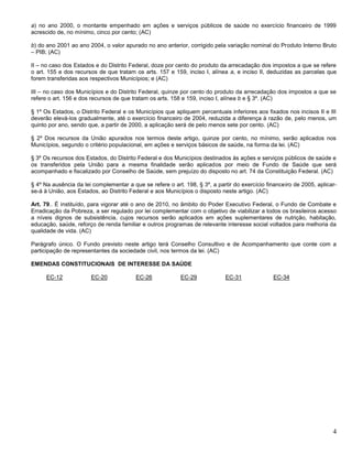 4
a) no ano 2000, o montante empenhado em ações e serviços públicos de saúde no exercício financeiro de 1999
acrescido de, no mínimo, cinco por cento; (AC)
b) do ano 2001 ao ano 2004, o valor apurado no ano anterior, corrigido pela variação nominal do Produto Interno Bruto
– PIB; (AC)
II – no caso dos Estados e do Distrito Federal, doze por cento do produto da arrecadação dos impostos a que se refere
o art. 155 e dos recursos de que tratam os arts. 157 e 159, inciso I, alínea a, e inciso II, deduzidas as parcelas que
forem transferidas aos respectivos Municípios; e (AC)
III – no caso dos Municípios e do Distrito Federal, quinze por cento do produto da arrecadação dos impostos a que se
refere o art. 156 e dos recursos de que tratam os arts. 158 e 159, inciso I, alínea b e § 3º. (AC)
§ 1º Os Estados, o Distrito Federal e os Municípios que apliquem percentuais inferiores aos fixados nos incisos II e III
deverão elevá-los gradualmente, até o exercício financeiro de 2004, reduzida a diferença à razão de, pelo menos, um
quinto por ano, sendo que, a partir de 2000, a aplicação será de pelo menos sete por cento. (AC)
§ 2º Dos recursos da União apurados nos termos deste artigo, quinze por cento, no mínimo, serão aplicados nos
Municípios, segundo o critério populacional, em ações e serviços básicos de saúde, na forma da lei. (AC)
§ 3º Os recursos dos Estados, do Distrito Federal e dos Municípios destinados às ações e serviços públicos de saúde e
os transferidos pela União para a mesma finalidade serão aplicados por meio de Fundo de Saúde que será
acompanhado e fiscalizado por Conselho de Saúde, sem prejuízo do disposto no art. 74 da Constituição Federal. (AC)
§ 4º Na ausência da lei complementar a que se refere o art. 198, § 3º, a partir do exercício financeiro de 2005, aplicar-
se-á à União, aos Estados, ao Distrito Federal e aos Municípios o disposto neste artigo. (AC)
Art. 79.. É instituído, para vigorar até o ano de 2010, no âmbito do Poder Executivo Federal, o Fundo de Combate e
Erradicação da Pobreza, a ser regulado por lei complementar com o objetivo de viabilizar a todos os brasileiros acesso
a níveis dignos de subsistência, cujos recursos serão aplicados em ações suplementares de nutrição, habitação,
educação, saúde, reforço de renda familiar e outros programas de relevante interesse social voltados para melhoria da
qualidade de vida. (AC)
Parágrafo único. O Fundo previsto neste artigo terá Conselho Consultivo e de Acompanhamento que conte com a
participação de representantes da sociedade civil, nos termos da lei. (AC)
EMENDAS CONSTITUCIONAIS DE INTERESSE DA SAÚDE
EC-12 EC-20 EC-26 EC-29 EC-31 EC-34
 