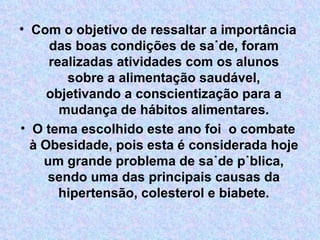 • Com o objetivo de ressaltar a importância
das boas condições de saúde, foram
realizadas atividades com os alunos
sobre a alimentação saudável,
objetivando a conscientização para a
mudança de hábitos alimentares.
• O tema escolhido este ano foi o combate
à Obesidade, pois esta é considerada hoje
um grande problema de saúde pública,
sendo uma das principais causas da
hipertensão, colesterol e biabete.