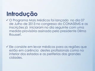 Introdução
 O Programa Mais Médicos foi lançado no dia 07
de Julho de 2013 no congresso do CONASEMS e as
inscrições já in...