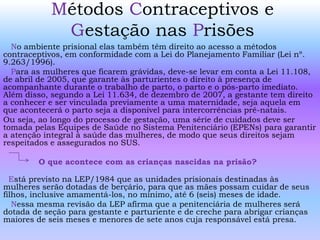 Métodos Contraceptivos e
Gestação nas Prisões
No ambiente prisional elas também têm direito ao acesso a métodos
contraceptivos, em conformidade com a Lei do Planejamento Familiar (Lei nº.
9.263/1996).
Para as mulheres que ficarem grávidas, deve-se levar em conta a Lei 11.108,
de abril de 2005, que garante às parturientes o direito à presença de
acompanhante durante o trabalho de parto, o parto e o pós-parto imediato.
Além disso, segundo a Lei 11.634, de dezembro de 2007, a gestante tem direito
a conhecer e ser vinculada previamente a uma maternidade, seja aquela em
que acontecerá o parto seja a disponível para intercorrências pré-natais.
Ou seja, ao longo do processo de gestação, uma série de cuidados deve ser
tomada pelas Equipes de Saúde no Sistema Penitenciário (EPENs) para garantir
a atenção integral à saúde das mulheres, de modo que seus direitos sejam
respeitados e assegurados no SUS.
O que acontece com as crianças nascidas na prisão?
Está previsto na LEP/1984 que as unidades prisionais destinadas às
mulheres serão dotadas de berçário, para que as mães possam cuidar de seus
filhos, inclusive amamentá-los, no mínimo, até 6 (seis) meses de idade.
Nessa mesma revisão da LEP afirma que a penitenciária de mulheres será
dotada de seção para gestante e parturiente e de creche para abrigar crianças
maiores de seis meses e menores de sete anos cuja responsável está presa.
 