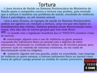 TorturaA área técnica de Saúde no Sistema Penitenciário do Ministério da
Saúde apoia a campanha contra a tortura nas prisões, pois entende
que a tortura é também um problema de saúde, resultado de violência
física e psicológica, ou até mesmo sexual.
Para a área técnica, as equipes de saúde no Sistema Penitenciário
podem ser agentes no combate a tortura, uma vez que eles fazem os
atendimentos das vítimas. Embora possam atuar denunciando esses
casos, eles não são os únicos grupos que tem esse dever.
De acordo com a legislação brasileira (Lei nº 9455/97) constitui crime
de tortura:
constranger alguém com o uso de violência ou grave ameaça
causando-lhe sofrimento físico ou mental com o objetivo de obter
informação, declaração ou confissão da vítima ou de terceira pessoa; para
provocar ação ou omissão de natureza criminosa, ou em razão de
discriminação racial ou religiosa;
submeter alguém sob sua guarda, poder ou autoridade, com emprego
de violência ou grave ameaça, a intenso sofrimento físico ou mental como
forma de aplicar castigo pessoal ou medida de caráter preventivo.
 