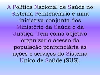 A Política Nacional de Saúde no
Sistema Penitenciário é uma
iniciativa conjunta dos
Ministério da Saúde e da
Justiça. Tem como objetivo
organizar o acesso da
população penitenciária às
ações e serviços do Sistema
Único de Saúde (SUS).
 