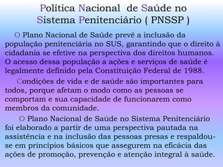 Política Nacional de Saúde no
Sistema Penitenciário ( PNSSP )
O Plano Nacional de Saúde prevê a inclusão da
população penitenciária no SUS, garantindo que o direito à
cidadania se efetive na perspectiva dos direitos humanos.
O acesso dessa população a ações e serviços de saúde é
legalmente definido pela Constituição Federal de 1988.
Condições de vida e de saúde são importantes para
todos, porque afetam o modo como as pessoas se
comportam e sua capacidade de funcionarem como
membros da comunidade.
O Plano Nacional de Saúde no Sistema Penitenciário
foi elaborado a partir de uma perspectiva pautada na
assistência e na inclusão das pessoas presas e respaldou-
se em princípios básicos que assegurem na eficácia das
ações de promoção, prevenção e atenção integral à saúde.
 