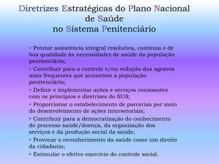 Diretrizes Estratégicas do Plano Nacional
de Saúde
no Sistema Penitenciário
• Prestar assistência integral resolutiva, contínua e de
boa qualidade às necessidades de saúde da população
penitenciária;
• Contribuir para o controle e/ou redução dos agravos
mais frequentes que acometem a população
penitenciária;
• Definir e implementar ações e serviços consoantes
com os princípios e diretrizes do SUS;
• Proporcionar o estabelecimento de parcerias por meio
do desenvolvimento de ações intersetoriais;
• Contribuir para a democratização do conhecimento
do processo saúde/doença, da organização dos
serviços e da produção social da saúde;
• Provocar o reconhecimento da saúde como um direito
da cidadania;
• Estimular o efetivo exercício do controle social.
 