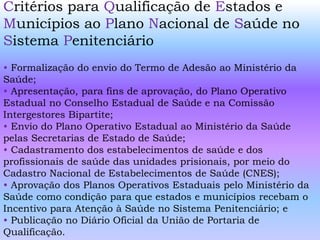 Critérios para Qualificação de Estados e
Municípios ao Plano Nacional de Saúde no
Sistema Penitenciário
• Formalização do envio do Termo de Adesão ao Ministério da
Saúde;
• Apresentação, para fins de aprovação, do Plano Operativo
Estadual no Conselho Estadual de Saúde e na Comissão
Intergestores Bipartite;
• Envio do Plano Operativo Estadual ao Ministério da Saúde
pelas Secretarias de Estado de Saúde;
• Cadastramento dos estabelecimentos de saúde e dos
profissionais de saúde das unidades prisionais, por meio do
Cadastro Nacional de Estabelecimentos de Saúde (CNES);
• Aprovação dos Planos Operativos Estaduais pelo Ministério da
Saúde como condição para que estados e municípios recebam o
Incentivo para Atenção à Saúde no Sistema Penitenciário; e
• Publicação no Diário Oficial da União de Portaria de
Qualificação.
 