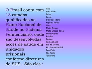 O Brasil conta com
18 estados
qualificados ao
Plano Nacional de
Saúde no Sistema
Penitenciário, onde
são desenvolvidas
ações de saúde em
unidades
prisionais,
conforme diretrizes
do SUS . São eles :
Acre
Amazonas
Bahia
Ceará
Distrito Federal
Espírito Santo
Goiás
Mato Grosso
Mato Grosso do Sul
Minas Gerais
Paraíba
Paraná
Pernambuco
Rio de Janeiro
Rio Grande do Sul
Rondônia
São Paulo
Tocantins
 