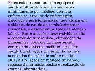 Estes estados contam com equipes de
saúde multiprofissionais, compostas
minimamente por médico, dentista,
enfermeiro, auxiliar de enfermagem,
psicólogo e assistente social, que atuam em
unidades de saúde de estabelecimentos
prisionais, e desenvolvem ações de atenção
básica. Entre as ações desenvolvidas estão
o controle da tuberculose, eliminação da
hanseníase, controle da hipertensão,
controle da diabetes mellitus, ações de
saúde bucal, ações de saúde da mulher;
acrescidas de ações de saúde mental,
DST/AIDS, ações de redução de danos,
repasse da farmácia básica e realização de
exames laboratoriais.
 