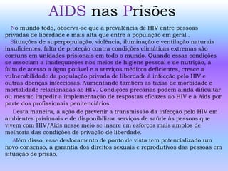 AIDS nas Prisões
No mundo todo, observa-se que a prevalência de HIV entre pessoas
privadas de liberdade é mais alta que entre a população em geral .
Situações de superpopulação, violência, iluminação e ventilação naturais
insuficientes, falta de proteção contra condições climáticas extremas são
comuns em unidades prisionais em todo o mundo. Quando essas condições
se associam a inadequações nos meios de higiene pessoal e de nutrição, à
falta de acesso a água potável e a serviços médicos deficientes, cresce a
vulnerabilidade da população privada de liberdade à infecção pelo HIV e
outras doenças infecciosas. Aumentando também as taxas de morbidade e
mortalidade relacionadas ao HIV. Condições precárias podem ainda dificultar
ou mesmo impedir a implementação de respostas eficazes ao HIV e à Aids por
parte dos profissionais penitenciários.
Desta maneira, a ação de prevenir a transmissão da infecção pelo HIV em
ambientes prisionais e de disponibilizar serviços de saúde às pessoas que
vivem com HIV/Aids nesse meio se insere em esforços mais amplos de
melhoria das condições de privação de liberdade.
Além disso, esse deslocamento de ponto de vista tem potencializado um
novo consenso, a garantia dos direitos sexuais e reprodutivos das pessoas em
situação de prisão.
 