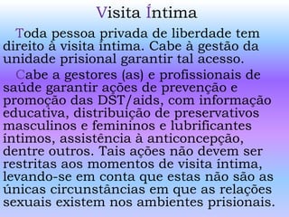 Visita Íntima
Toda pessoa privada de liberdade tem
direito à visita íntima. Cabe à gestão da
unidade prisional garantir tal acesso.
Cabe a gestores (as) e profissionais de
saúde garantir ações de prevenção e
promoção das DST/aids, com informação
educativa, distribuição de preservativos
masculinos e femininos e lubrificantes
íntimos, assistência à anticoncepção,
dentre outros. Tais ações não devem ser
restritas aos momentos de visita íntima,
levando-se em conta que estas não são as
únicas circunstâncias em que as relações
sexuais existem nos ambientes prisionais.
 