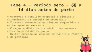 Fase 4 - Período seco - 60 a
14 dias antes do parto
- Observar a condição corporal e ajustar o
fornecimento de energia se necessário
- Fornecer somente os nutrientes requeridos e
evitar grandes excessos
- Começar a dieta de transição duas semanas
antes da previsão de parto
- Evitar excesso no consumo de cálcio e fósforo
e de potássio
 