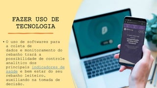 FAZER USO DE
TECNOLOGIA
• O uso de softwares para
a coleta de
dados e monitoramento do
rebanho trará a
possibilidade de controle
analítico dos
principais indicadores de
saúde e bem estar do seu
rebanho leiteiro,
auxiliando na tomada de
decisão.
 