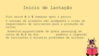 Inicio de lactação
Pico entre 6 a 8 semanas após o parto;
O consumo de alimento não acompanha o ritmo do
requerimento de nutrientes para a produção de
leite;
Aumentar a quantidade de grãos (energia) em
cerca de 0,5 kg dia aumenta a ingestão
de nutrientes e minimiza problemas de acidose.
 