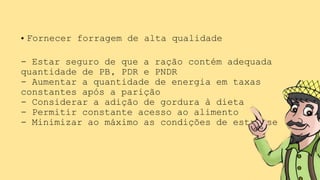 • Fornecer forragem de alta qualidade
- Estar seguro de que a ração contém adequada
quantidade de PB, PDR e PNDR
- Aumentar a quantidade de energia em taxas
constantes após a parição
- Considerar a adição de gordura à dieta
- Permitir constante acesso ao alimento
- Minimizar ao máximo as condições de estresse
 
