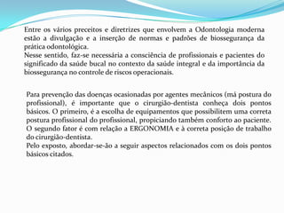 Entre os vários preceitos e diretrizes que envolvem a Odontologia moderna estão a divulgação e a inserção de normas e padrões de biossegurança da prática odontológica.Nesse sentido, faz-se necessária a consciência de profissionais e pacientes do significado da saúde bucal no contexto da saúde integral e da importância da biossegurançano controle de riscos operacionais.Para prevenção das doenças ocasionadas por agentes mecânicos (má postura do profissional), é importante que o cirurgião-dentista conheça dois pontos básicos. O primeiro, é a escolha de equipamentos que possibilitem uma correta postura profissional do profissional, propiciando também conforto ao paciente. O segundo fator é com relação a ERGONOMIA e à correta posição de trabalho do cirurgião-dentista.Pelo exposto, abordar-se-ão a seguir aspectos relacionados com os dois pontos básicos citados.