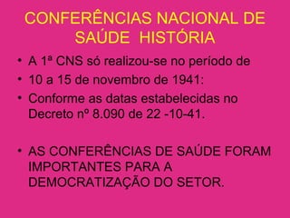 CONFERÊNCIAS NACIONAL DE
SAÚDE HISTÓRIA
• A 1ª CNS só realizou-se no período de
• 10 a 15 de novembro de 1941:
• Conforme as datas estabelecidas no
Decreto nº 8.090 de 22 -10-41.
• AS CONFERÊNCIAS DE SAÚDE FORAM
IMPORTANTES PARA A
DEMOCRATIZAÇÃO DO SETOR.
 