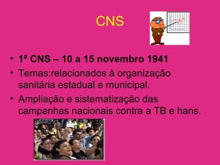 CNS
• 1ª CNS – 10 a 15 novembro 1941
• Temas:relacionados à organização
sanitária estadual e municipal.
• Ampliação e sistematização das
campanhas nacionais contra a TB e hans.
 