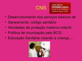 CNS
• Desenvolvimento dos serviços básicos de
• Saneamento: código sanitário
• Atividades de proteção materno-infantil.
• Política de imunização pelo BCG:
• Educação Sanitária visando a criança....
 