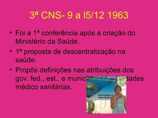3ª CNS- 9 a l5/12 1963
• Foi a 1ª conferência após a criação do
Ministério da Saúde.
• 1ª proposta de descentralização na
saúde.
• Propôs definições nas atribuições dos
gov. fed., est., e municipal nas atividades
médico sanitárias.
 