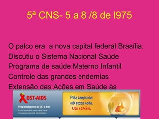 5ª CNS- 5 a 8 /8 de l975
O palco era a nova capital federal Brasília.
Discutiu o Sistema Nacional Saúde
Programa de saúde Materno Infantil
Controle das grandes endemias
Extensão das Ações em Saúde às
populações rurais.
 
