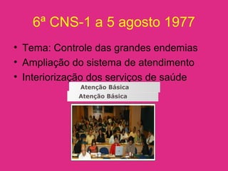 6ª CNS-1 a 5 agosto 1977
• Tema: Controle das grandes endemias
• Ampliação do sistema de atendimento
• Interiorização dos serviços de saúde
 