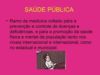 SAÚDE PÚBLICA
• Ramo da medicina voltado pára a
prevenção e controle de doenças e
deficiências, e para a promoção da saúde
física e mental da população tanto nos
níveis internacional e internacional, como
no estadual e municipal.
 