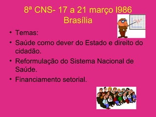 8ª CNS- 17 a 21 março l986
Brasília
• Temas:
• Saúde como dever do Estado e direito do
cidadão.
• Reformulação do Sistema Nacional de
Saúde.
• Financiamento setorial.
 
