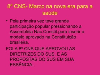 8ª CNS- Marco na nova era para a
saúde
• Pela primeira vez teve grande
participação popular pressionando a
Assembléia Nac.Constit.para inserir o
modelo aprovado na Constituição
brasileira.
FOI A 8º CNS QUE APROVOU AS
DIRETRIZES DO SUS, E AS
PROPOSTAS DO SUS EM SUA
ESSÊNCIA.
 