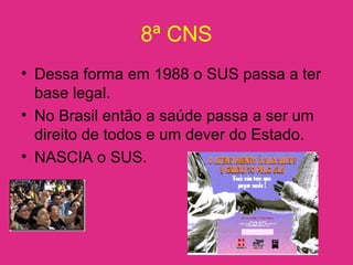 8ª CNS
• Dessa forma em 1988 o SUS passa a ter
base legal.
• No Brasil então a saúde passa a ser um
direito de todos e um dever do Estado.
• NASCIA o SUS.
 