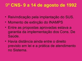 9º CNS- 9 a 14 de agosto de 1992
• Reivindicação pela implantação do SUS.
• Momento de extinção do INAMPS
• Entre as propostas aprovadas estava a
garantia da implementação dos Cons. De
Saúde.
• Havia distância ainda entre o direito
previsto em lei e a prática de atendimento
no Sistema.
 