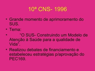10ª CNS- 1996
• Grande momento de aprimoramento do
SUS.
• Tema:
• “O SUS- Construindo um Modelo de
Atenção à Saúde para a qualidade de
Vida”.
• Realizou debates de financiamento e
estabeleceu estratégias p/aprovação do
PEC169.
 