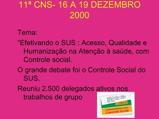 11ª CNS- 16 A 19 DEZEMBRO
2000
Tema:
“Efetivando o SUS : Acesso, Qualidade e
Humanização na Atenção à saúde, com
Controle social.
O grande debate foi o Controle Social do
SUS.
Reuniu 2.500 delegados ativos nos
trabalhos de grupo
 