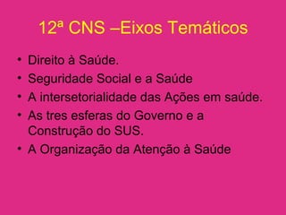 12ª CNS –Eixos Temáticos
• Direito à Saúde.
• Seguridade Social e a Saúde
• A intersetorialidade das Ações em saúde.
• As tres esferas do Governo e a
Construção do SUS.
• A Organização da Atenção à Saúde
 