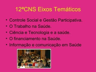 12ªCNS Eixos Temáticos
• Controle Social e Gestão Participativa.
• O Trabalho na Saúde.
• Ciência e Tecnologia e a saúde.
• O financiamento na Saúde.
• Informação e comunicação em Saúde
 