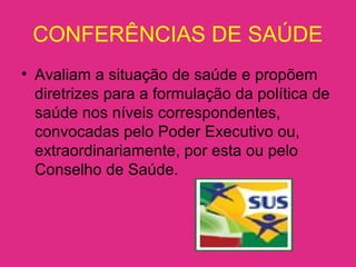 CONFERÊNCIAS DE SAÚDE
• Avaliam a situação de saúde e propõem
diretrizes para a formulação da política de
saúde nos níveis correspondentes,
convocadas pelo Poder Executivo ou,
extraordinariamente, por esta ou pelo
Conselho de Saúde.
 