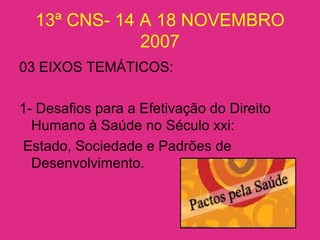 13ª CNS- 14 A 18 NOVEMBRO
2007
03 EIXOS TEMÁTICOS:
1- Desafios para a Efetivação do Direito
Humano à Saúde no Século xxi:
Estado, Sociedade e Padrões de
Desenvolvimento.
 
