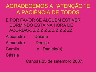 AGRADECEMOS A ‘’ATENÇÃO ‘’E
A PACIÊNCIA DE TODOS
E POR FAVOR SE ALGUÉM ESTIVER
DORMINDO ESTÁ NA HORA DE
ACORDAR. Z Z Z Z Z Z Z Z Z ZZ
Alexandra Daiane
Alexandre Denise
Camila e Daniele(s).
Cássia
Canoas,25 de setembro 2007.
 