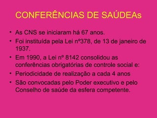 CONFERÊNCIAS DE SAÚDEAs
• As CNS se iniciaram há 67 anos.
• Foi instituída pela Lei nº378, de 13 de janeiro de
1937.
• Em 1990, a Lei nº 8142 consolidou as
conferências obrigatórias de controle social e:
• Periodicidade de realização a cada 4 anos
• São convocadas pelo Poder executivo e pelo
Conselho de saúde da esfera competente.
 