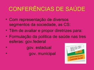 CONFERÊNCIAS DE SAÚDE
• Com representação de diversos
segmentos da sociedade, as CS:
• Têm de avaliar e propor diretrizes para:
• Formulação da política de saúde nas tres
esferas: gov.federal
• gov. estadual
• gov. municipal
 