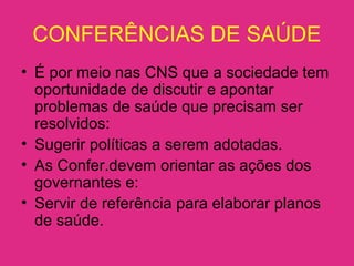 CONFERÊNCIAS DE SAÚDE
• É por meio nas CNS que a sociedade tem
oportunidade de discutir e apontar
problemas de saúde que precisam ser
resolvidos:
• Sugerir políticas a serem adotadas.
• As Confer.devem orientar as ações dos
governantes e:
• Servir de referência para elaborar planos
de saúde.
 