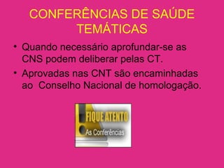 CONFERÊNCIAS DE SAÚDE
TEMÁTICAS
• Quando necessário aprofundar-se as
CNS podem deliberar pelas CT.
• Aprovadas nas CNT são encaminhadas
ao Conselho Nacional de homologação.
 