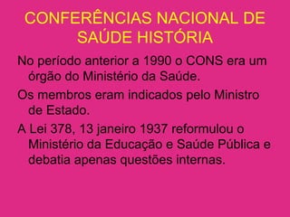 CONFERÊNCIAS NACIONAL DE
SAÚDE HISTÓRIA
No período anterior a 1990 o CONS era um
órgão do Ministério da Saúde.
Os membros eram indicados pelo Ministro
de Estado.
A Lei 378, 13 janeiro 1937 reformulou o
Ministério da Educação e Saúde Pública e
debatia apenas questões internas.
 