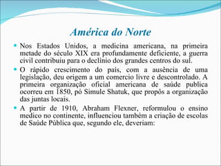 América do Norte Nos Estados Unidos, a medicina americana, na primeira metade do século XIX era profundamente deficiente, a guerra civil contribuiu para o declínio dos grandes centros do sul.  O rápido crescimento do país, com a ausência de uma legislação, deu origem a um comercio livre e descontrolado. A primeira organização oficial americana de saúde publica ocorreu em 1850, pó Simule Shatuk, que propôs a organização das juntas locais. A partir de 1910, Abraham Flexner, reformulou o ensino medico no continente, influenciou também a criação de escolas de Saúde Pública que, segundo ele, deveriam:  