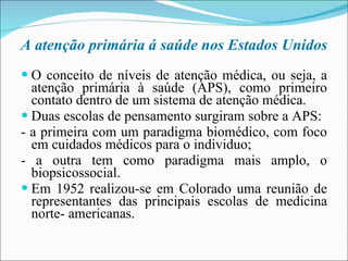 A atenção primária á saúde nos Estados Unidos O conceito de níveis de atenção médica, ou seja, a atenção primária à saúde (APS), como primeiro contato dentro de um sistema de atenção médica. Duas escolas de pensamento surgiram sobre a APS: - a primeira com um paradigma biomédico, com foco em cuidados médicos para o individuo; - a outra tem como paradigma mais amplo, o biopsicossocial. Em 1952 realizou-se em Colorado uma reunião de representantes das principais escolas de medicina norte- americanas. 