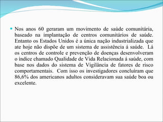 Nos anos 60 geraram um movimento de saúde comunitária, baseado na implantação de centros comunitários de saúde. Entanto os Estados Unidos é a única nação industrializada que ate hoje não dispõe de um sistema de assistência á saúde.  Lá os centros de controle e prevenção de doenças desenvolveram o índice chamado Qualidade de Vida Relacionada á saúde, com base nos dados do sistema de Vigilância de fatores de risco comportamentais.  Com isso os investigadores concluíram que 86,6% dos americanos adultos consideravam sua saúde boa ou excelente. 