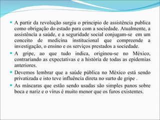 A partir da revolução surgiu o principio de assistência publica como obrigação do estado para com a sociedade. Atualmente, a assistência a saúde, e a seguridade social conjugam-se  em um conceito de medicina institucional que compreende a investigação, o ensino e os serviços prestados a sociedade.  A gripe, ao que tudo indica, originou-se no México, contrariando as expectativas e a história de todas as epidemias anteriores. Devemos lembrar que a saúde pública no México está sendo privatizada e isto teve influência direta no surto de gripe . As máscaras que estão sendo usadas são simples panos sobre boca e nariz e o vírus é muito menor que os furos existentes.  