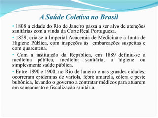 1808 a cidade do Rio de Janeiro passa a ser alvo de atenções sanitárias com a vinda da Corte Real Portuguesa. 1829, cria-se a Imperial Academia de Medicina e a Junta de Higiene Pública, com inspeções às  embarcações suspeitas e com quarentena. Com a instituição da Republica, em 1889 definiu-se a medicina pública, medicina sanitária, a higiene ou simplesmente saúde pública. Entre 1890 e 1900, no Rio de Janeiro e nas grandes cidades, ocorreram epidemias de varíola, febre amarela, cólera e peste bubônica, levando o governo a contratar médicos para atuarem em saneamento e fiscalização sanitária. 