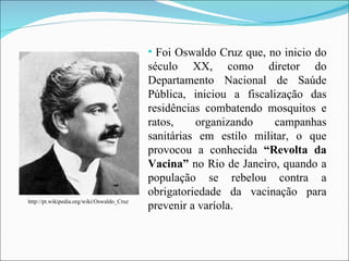 Foi Oswaldo Cruz que, no inicio do século XX, como diretor do Departamento Nacional de Saúde Pública, iniciou a fiscalização das residências combatendo mosquitos e ratos, organizando campanhas sanitárias em estilo militar, o que provocou a conhecida  “Revolta da Vacina”  no Rio de Janeiro, quando a população se rebelou contra a obrigatoriedade da vacinação para prevenir a varíola. http://pt.wikipedia.org/wiki/Oswaldo_Cruz 