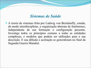 Sistemas de Saúde A teoria de sistemas feita por Ludwig von Bertalanffy, estuda, de modo interdisciplinar, a organização abstrata de fenômenos, independente de sua formação e configuração presente. Investiga todos os princípios comuns a todas as entidades complexas, e modelos que podem ser utilizados para a sua descrição. E sua difusão e aceitação se generalizam no final da Segunda Guerra Mundial. 