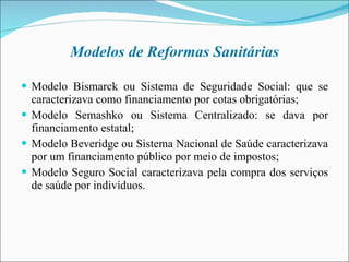 Modelos de Reformas Sanitárias Modelo Bismarck ou Sistema de Seguridade Social: que se caracterizava como financiamento por cotas obrigatórias; Modelo Semashko ou Sistema Centralizado: se dava por financiamento estatal; Modelo Beveridge ou Sistema Nacional de Saúde caracterizava por um financiamento público por meio de impostos; Modelo Seguro Social caracterizava pela compra dos serviços de saúde por indivíduos.  